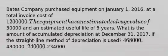 Bates Company purchased equipment on January 1, 2016, at a total invoice cost of 1200000. The equipment has an estimated salvage value of30000 and an estimated useful life of 5 years. What is the amount of accumulated depreciation at December 31, 2017, if the straight-line method of depreciation is used? 468000.480000. 240000.234000