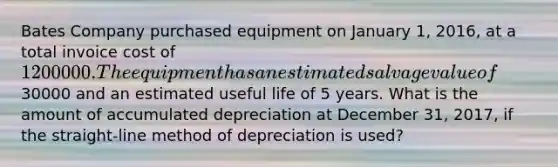 Bates Company purchased equipment on January 1, 2016, at a total invoice cost of 1200000. The equipment has an estimated salvage value of30000 and an estimated useful life of 5 years. What is the amount of accumulated depreciation at December 31, 2017, if the straight-line method of depreciation is used?