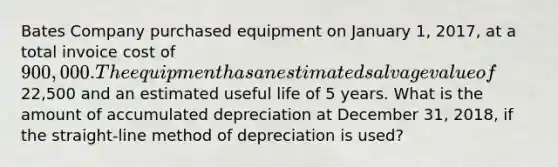 Bates Company purchased equipment on January 1, 2017, at a total invoice cost of 900,000. The equipment has an estimated salvage value of22,500 and an estimated useful life of 5 years. What is the amount of accumulated depreciation at December 31, 2018, if the straight-line method of depreciation is used?