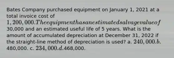 Bates Company purchased equipment on January 1, 2021 at a total invoice cost of 1,200,000. The equipment has an estimated salvage value of30,000 and an estimated useful life of 5 years. What is the amount of accumulated depreciation at December 31, 2022 if the straight-line method of depreciation is used? a. 240,000. b.480,000. c. 234,000. d.468,000.