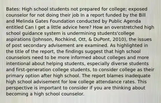 Bates: High school students not prepared for college; exposed counselor for not doing their job In a report funded by the Bill and Melinda Gates Foundation conducted by Public Agenda entitled Can I get a little advice here? How an overstretched high school guidance system is undermining students'college aspirations (Johnson, Rochkind, Ott, & DuPont, 2010), the issues of post secondary advisement are examined. As highlighted in the title of the report, the findings suggest that high school counselors need to be more informed about colleges and more intentional about helping students, especially diverse students and first-generation college students, to consider college as their primary option after high school. The report blames inadequate high school advisement for low college attendance rates. This perspective is important to consider if you are thinking about becoming a high school counselor.