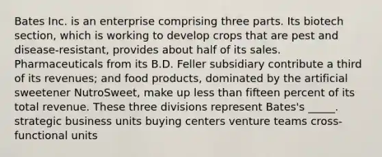 Bates Inc. is an enterprise comprising three parts. Its biotech section, which is working to develop crops that are pest and disease-resistant, provides about half of its sales. Pharmaceuticals from its B.D. Feller subsidiary contribute a third of its revenues; and food products, dominated by the artificial sweetener NutroSweet, make up less than fifteen percent of its total revenue. These three divisions represent Bates's _____. strategic business units buying centers venture teams cross-functional units