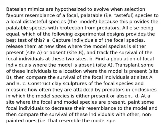 Batesian mimics are hypothesized to evolve when selection favours resemblance of a focal, palatable (i.e. tasteful) species to a local distasteful species (the 'model') because this provides the palatable species with protection from predators. All else being equal, which of the following experimental designs provides the best test of this? a. Capture individuals of the focal species, release them at new sites where the model species is either present (site A) or absent (site B), and track the survival of the focal individuals at these two sites. b. Find a population of focal individuals where the model is absent (site A). Transplant some of these individuals to a location where the model is present (site B), then compare the survival of the focal individuals at sites A and B. c. Construct clay sculptures of the focal species and measure how often they are attacked by predators in enclosures in which the model species is either present or absent. d. At a site where the focal and model species are present, paint some focal individuals to decrease their resemblance to the model and then compare the survival of these individuals with other, non-painted ones (i.e. that resemble the model spe