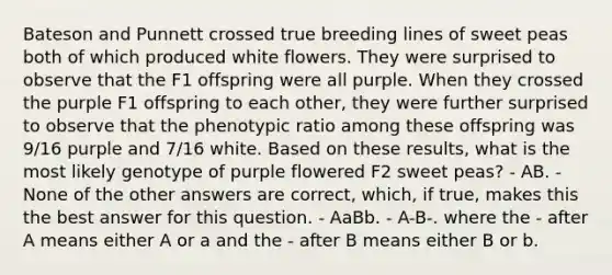 Bateson and Punnett crossed true breeding lines of sweet peas both of which produced white flowers. They were surprised to observe that the F1 offspring were all purple. When they crossed the purple F1 offspring to each other, they were further surprised to observe that the phenotypic ratio among these offspring was 9/16 purple and 7/16 white. Based on these results, what is the most likely genotype of purple flowered F2 sweet peas? - AB. - None of the other answers are correct, which, if true, makes this the best answer for this question. - AaBb. - A-B-. where the - after A means either A or a and the - after B means either B or b.