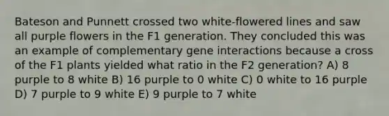 Bateson and Punnett crossed two white-flowered lines and saw all purple flowers in the F1 generation. They concluded this was an example of complementary gene interactions because a cross of the F1 plants yielded what ratio in the F2 generation? A) 8 purple to 8 white B) 16 purple to 0 white C) 0 white to 16 purple D) 7 purple to 9 white E) 9 purple to 7 white