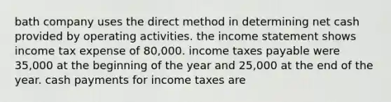 bath company uses the direct method in determining net cash provided by operating activities. the income statement shows income tax expense of 80,000. income taxes payable were 35,000 at the beginning of the year and 25,000 at the end of the year. cash payments for income taxes are