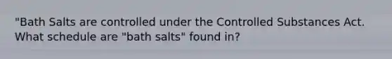 "Bath Salts are controlled under the Controlled Substances Act. What schedule are "bath salts" found in?