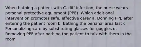 When bathing a patient with C. diff infection, the nurse wears personal protective equipment (PPE). Which additional intervention promotes safe, effective care? a. Donning PPE after entering the patient room b. Bathing the perianal area last c. Personalizing care by substituting glasses for goggles d. Removing PPE after bathing the patient to talk with them in the room