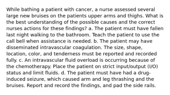 While bathing a patient with cancer, a nurse assessed several large new bruises on the patients upper arms and thighs. What is the best understanding of the possible causes and the correct nurses actions for these findings? a. The patient must have fallen last night walking to the bathroom. Teach the patient to use the call bell when assistance is needed. b. The patient may have disseminated intravascular coagulation. The size, shape, location, color, and tenderness must be reported and recorded fully. c. An intravascular fluid overload is occurring because of the chemotherapy. Place the patient on strict input/output (I/O) status and limit fluids. d. The patient must have had a drug-induced seizure, which caused arm and leg thrashing and the bruises. Report and record the findings, and pad the side rails.