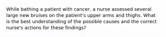 While bathing a patient with cancer, a nurse assessed several large new bruises on the patient's upper arms and thighs. What is the best understanding of the possible causes and the correct nurse's actions for these findings?