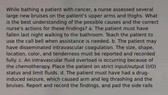 While bathing a patient with cancer, a nurse assessed several large new bruises on the patient's upper arms and thighs. What is the best understanding of the possible causes and the correct nurse's actions for these findings? a. The patient must have fallen last night walking to the bathroom. Teach the patient to use the call bell when assistance is needed. b. The patient may have disseminated intravascular coagulation. The size, shape, location, color, and tenderness must be reported and recorded fully. c. An intravascular fluid overload is occurring because of the chemotherapy. Place the patient on strict input/output (I/O) status and limit fluids. d. The patient must have had a drug-induced seizure, which caused arm and leg thrashing and the bruises. Report and record the findings, and pad the side rails