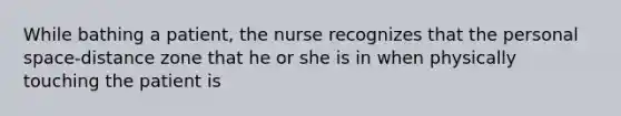 While bathing a patient, the nurse recognizes that the personal space-distance zone that he or she is in when physically touching the patient is