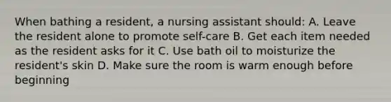 When bathing a resident, a nursing assistant should: A. Leave the resident alone to promote self-care B. Get each item needed as the resident asks for it C. Use bath oil to moisturize the resident's skin D. Make sure the room is warm enough before beginning