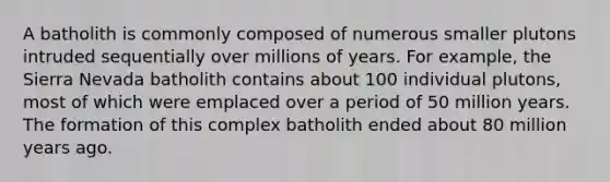 A batholith is commonly composed of numerous smaller plutons intruded sequentially over millions of years. For example, the Sierra Nevada batholith contains about 100 individual plutons, most of which were emplaced over a period of 50 million years. The formation of this complex batholith ended about 80 million years ago.