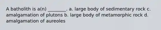 A batholith is a(n) ________. a. large body of sedimentary rock c. amalgamation of plutons b. large body of metamorphic rock d. amalgamation of aureoles