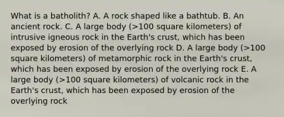 What is a batholith? A. A rock shaped like a bathtub. B. An ancient rock. C. A large body (>100 square kilometers) of intrusive igneous rock in the Earth's crust, which has been exposed by erosion of the overlying rock D. A large body (>100 square kilometers) of metamorphic rock in the Earth's crust, which has been exposed by erosion of the overlying rock E. A large body (>100 square kilometers) of volcanic rock in the Earth's crust, which has been exposed by erosion of the overlying rock