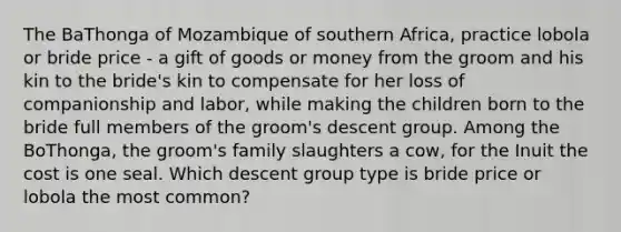 The BaThonga of Mozambique of southern Africa, practice lobola or bride price - a gift of goods or money from the groom and his kin to the bride's kin to compensate for her loss of companionship and labor, while making the children born to the bride full members of the groom's descent group. Among the BoThonga, the groom's family slaughters a cow, for the Inuit the cost is one seal. Which descent group type is bride price or lobola the most common?