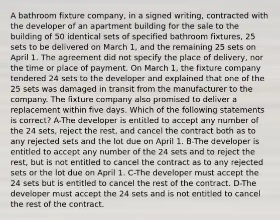 A bathroom fixture company, in a signed writing, contracted with the developer of an apartment building for the sale to the building of 50 identical sets of specified bathroom fixtures, 25 sets to be delivered on March 1, and the remaining 25 sets on April 1. The agreement did not specify the place of delivery, nor the time or place of payment. On March 1, the fixture company tendered 24 sets to the developer and explained that one of the 25 sets was damaged in transit from the manufacturer to the company. The fixture company also promised to deliver a replacement within five days. Which of the following statements is correct? A-The developer is entitled to accept any number of the 24 sets, reject the rest, and cancel the contract both as to any rejected sets and the lot due on April 1. B-The developer is entitled to accept any number of the 24 sets and to reject the rest, but is not entitled to cancel the contract as to any rejected sets or the lot due on April 1. C-The developer must accept the 24 sets but is entitled to cancel the rest of the contract. D-The developer must accept the 24 sets and is not entitled to cancel the rest of the contract.