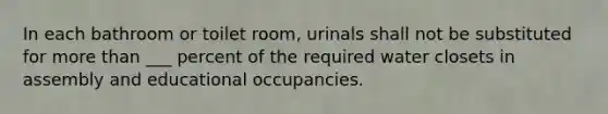 In each bathroom or toilet room, urinals shall not be substituted for more than ___ percent of the required water closets in assembly and educational occupancies.