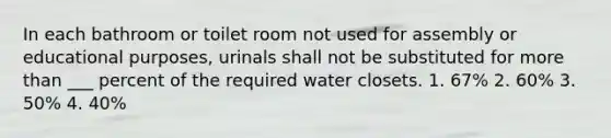 In each bathroom or toilet room not used for assembly or educational purposes, urinals shall not be substituted for <a href='https://www.questionai.com/knowledge/keWHlEPx42-more-than' class='anchor-knowledge'>more than</a> ___ percent of the required water closets. 1. 67% 2. 60% 3. 50% 4. 40%