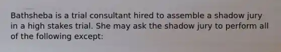 Bathsheba is a trial consultant hired to assemble a shadow jury in a high stakes trial. She may ask the shadow jury to perform all of the following except: