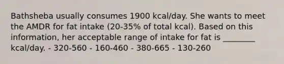 Bathsheba usually consumes 1900 kcal/day. She wants to meet the AMDR for fat intake (20-35% of total kcal). Based on this information, her acceptable range of intake for fat is ________ kcal/day. - 320-560 - 160-460 - 380-665 - 130-260