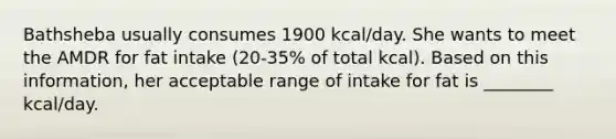 Bathsheba usually consumes 1900 kcal/day. She wants to meet the AMDR for fat intake (20-35% of total kcal). Based on this information, her acceptable range of intake for fat is ________ kcal/day.