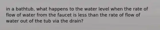 in a bathtub, what happens to the water level when the rate of flow of water from the faucet is less than the rate of flow of water out of the tub via the drain?