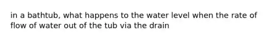 in a bathtub, what happens to the water level when the rate of flow of water out of the tub via the drain