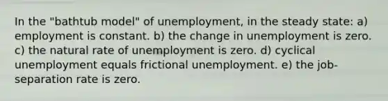 In the "bathtub model" of unemployment, in the steady state: a) employment is constant. b) the change in unemployment is zero. c) the natural rate of unemployment is zero. d) cyclical unemployment equals frictional unemployment. e) the job-separation rate is zero.