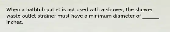 When a bathtub outlet is not used with a shower, the shower waste outlet strainer must have a minimum diameter of _______ inches.