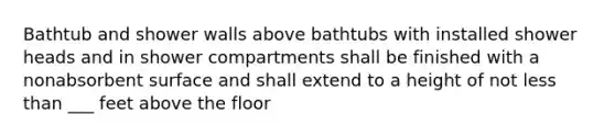 Bathtub and shower walls above bathtubs with installed shower heads and in shower compartments shall be finished with a nonabsorbent surface and shall extend to a height of not less than ___ feet above the floor