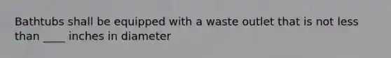 Bathtubs shall be equipped with a waste outlet that is not less than ____ inches in diameter