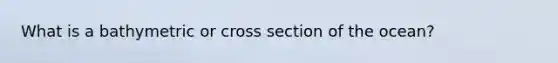 What is a bathymetric or cross section of the ocean?