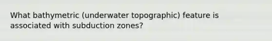 What bathymetric (underwater topographic) feature is associated with subduction zones?