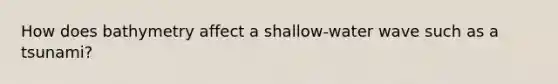 How does bathymetry affect a shallow-water wave such as a tsunami?