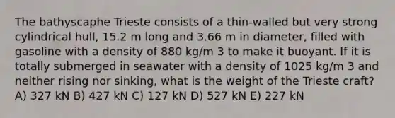 The bathyscaphe Trieste consists of a thin-walled but very strong cylindrical hull, 15.2 m long and 3.66 m in diameter, filled with gasoline with a density of 880 kg/m 3 to make it buoyant. If it is totally submerged in seawater with a density of 1025 kg/m 3 and neither rising nor sinking, what is the weight of the Trieste craft? A) 327 kN B) 427 kN C) 127 kN D) 527 kN E) 227 kN