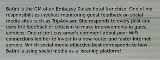 Batini is the GM of an Embassy Suites hotel franchise. One of her responsibilities involves monitoring guest feedback on social media sites such as TripAdvisor. She responds to every post and uses the feedback or criticism to make improvements in guest services. One recent customer's comment about poor WiFi connections led her to invest in a new router and faster Internet service. Which social media objective best corresponds to how Batini is using social media as a listening platform?