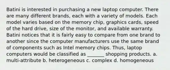 Batini is interested in purchasing a new laptop computer. There are many different brands, each with a variety of models. Each model varies based on the memory chip, graphics cards, speed of the hard drive, size of the monitor, and available warranty. Batini notices that it is fairly easy to compare from one brand to another since the computer manufacturers use the same brand of components such as Intel memory chips. Thus, laptop computers would be classified as _______ shopping products. a. multi-attribute b. heterogeneous c. complex d. homogeneous