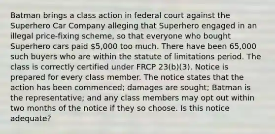 Batman brings a class action in federal court against the Superhero Car Company alleging that Superhero engaged in an illegal price-fixing scheme, so that everyone who bought Superhero cars paid 5,000 too much. There have been 65,000 such buyers who are within the statute of limitations period. The class is correctly certified under FRCP 23(b)(3). Notice is prepared for every class member. The notice states that the action has been commenced; damages are sought; Batman is the representative; and any class members may opt out within two months of the notice if they so choose. Is this notice adequate?