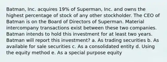 Batman, Inc. acquires 19% of Superman, Inc. and owns the highest percentage of stock of any other stockholder. The CEO of Batman is on the Board of Directors of Superman. Material intercompany transactions exist between these two companies. Batman intends to hold this investment for at least two years. Batman will report this investment? a. As trading securities b. As available for sale securities c. As a consolidated entity d. Using the equity method e. As a special purpose equity