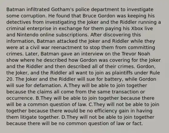 Batman infiltrated Gotham's police department to investigate some corruption. He found that Bruce Gordon was keeping his detectives from investigating the Joker and the Riddler running a criminal enterprise in exchange for them paying his Xbox live and Nintendo online subscriptions. After discovering this information, Batman attacked the Joker and Riddler while they were at a civil war reenactment to stop them from committing crimes. Later, Batman gave an interview on the Trevor Noah show where he described how Gordon was covering for the Joker and the Riddler and then described all of their crimes. Gordon, the Joker, and the Riddler all want to join as plaintiffs under Rule 20. The Joker and the Riddler will sue for battery, while Gordon will sue for defamation. A.They will be able to join together because the claims all come from the same transaction or occurrence. B.They will be able to join together because there will be a common question of law. C.They will not be able to join together because there would be no efficiency gain in having them litigate together. D.They will not be able to join together because there will be no common question of law or fact.