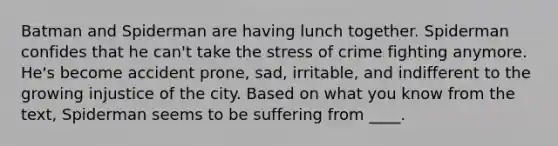 Batman and Spiderman are having lunch together. Spiderman confides that he can't take the stress of crime fighting anymore. He's become accident prone, sad, irritable, and indifferent to the growing injustice of the city. Based on what you know from the text, Spiderman seems to be suffering from ____.