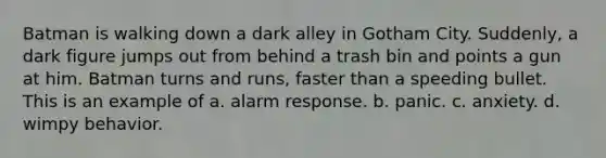 Batman is walking down a dark alley in Gotham City. Suddenly, a dark figure jumps out from behind a trash bin and points a gun at him. Batman turns and runs, faster than a speeding bullet. This is an example of a. alarm response. b. panic. c. anxiety. d. wimpy behavior.