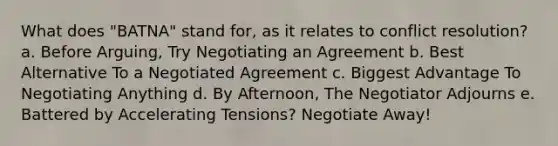 What does "BATNA" stand for, as it relates to conflict resolution? a. Before Arguing, Try Negotiating an Agreement b. Best Alternative To a Negotiated Agreement c. Biggest Advantage To Negotiating Anything d. By Afternoon, The Negotiator Adjourns e. Battered by Accelerating Tensions? Negotiate Away!