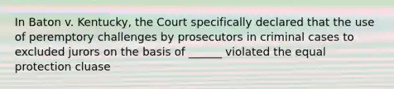 In Baton v. Kentucky, the Court specifically declared that the use of peremptory challenges by prosecutors in criminal cases to excluded jurors on the basis of ______ violated the equal protection cluase