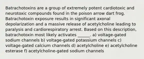 Batrachotoxins are a group of extremely potent cardiotoxic and neurotoxic compounds found in the poison arrow dart frog. Batrachotoxin exposure results in significant axonal depolarization and a massive release of acetylcholine leading to paralysis and cardiorespiratory arrest. Based on this description, batrachotoxin most likely activates ______. a) voltage-gated sodium channels b) voltage-gated potassium channels c) voltage-gated calcium channels d) acetylcholine e) acetylcholine esterase f) acetylcholine-gated sodium channels