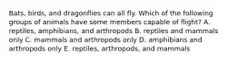 Bats, birds, and dragonflies can all fly. Which of the following groups of animals have some members capable of flight? A. reptiles, amphibians, and arthropods B. reptiles and mammals only C. mammals and arthropods only D. amphibians and arthropods only E. reptiles, arthropods, and mammals