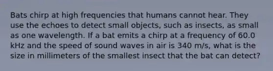 Bats chirp at high frequencies that humans cannot hear. They use the echoes to detect small objects, such as insects, as small as one wavelength. If a bat emits a chirp at a frequency of 60.0 kHz and the speed of sound waves in air is 340 m/s, what is the size in millimeters of the smallest insect that the bat can detect?