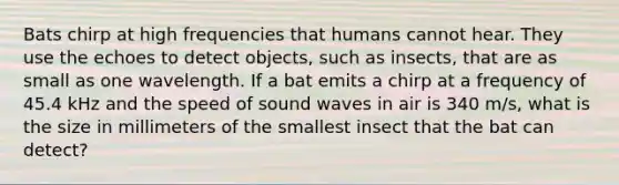 Bats chirp at high frequencies that humans cannot hear. They use the echoes to detect objects, such as insects, that are as small as one wavelength. If a bat emits a chirp at a frequency of 45.4 kHz and the speed of sound waves in air is 340 m/s, what is the size in millimeters of the smallest insect that the bat can detect?